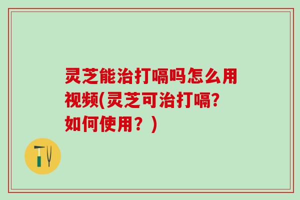 灵芝能治打嗝吗怎么用视频(灵芝可治打嗝？如何使用？)
