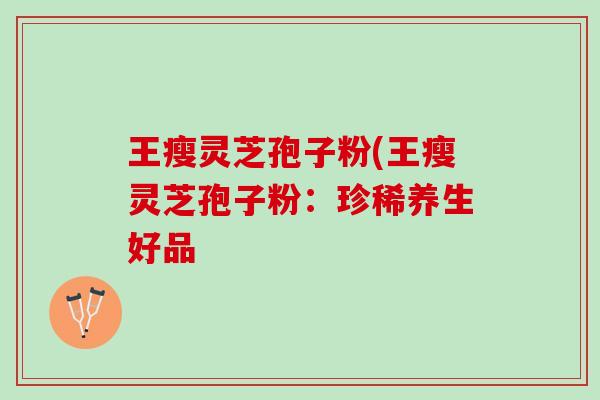 王瘦灵芝孢子粉(王瘦灵芝孢子粉:珍稀养生好品 王瘦灵芝孢子粉(王瘦灵芝孢子粉:珍稀养生好品