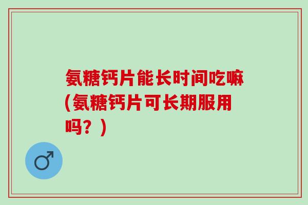 氨糖钙片能长时间吃嘛(氨糖钙片可长期服用吗？)