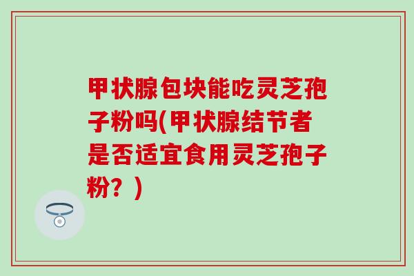 甲状腺包块能吃灵芝孢子粉吗(甲状腺结节者是否适宜食用灵芝孢子粉？)
