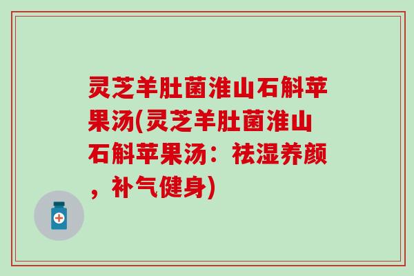 灵芝羊肚菌淮山石斛苹果汤(灵芝羊肚菌淮山石斛苹果汤：祛湿养颜，补气健身)