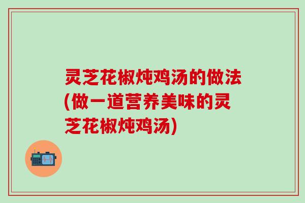 灵芝花椒炖鸡汤的做法(做一道营养美味的灵芝花椒炖鸡汤)