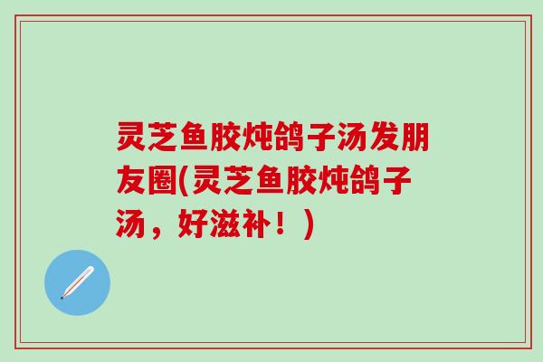 灵芝鱼胶炖鸽子汤发朋友圈(灵芝鱼胶炖鸽子汤，好滋补！)