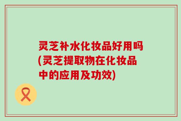 灵芝补水化妆品好用吗(灵芝提取物在化妆品中的应用及功效)