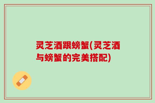 灵芝酒跟螃蟹(灵芝酒与螃蟹的完美搭配)