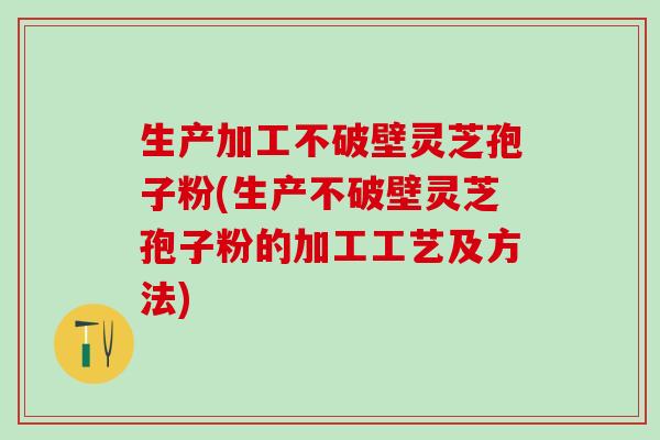 生产加工不破壁灵芝孢子粉(生产不破壁灵芝孢子粉的加工工艺及方法)