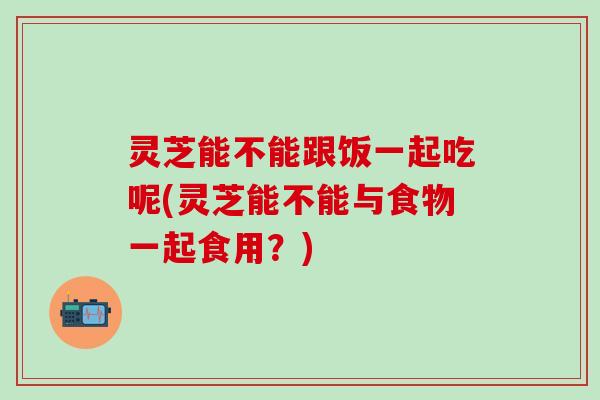 灵芝能不能跟饭一起吃呢(灵芝能不能与食物一起食用？)