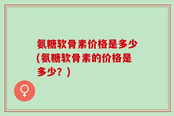 氨糖软骨素价格是多少(氨糖软骨素的价格是多少？)
