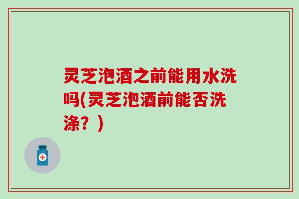 灵芝泡酒之前能用水洗吗(灵芝泡酒前能否洗涤？)