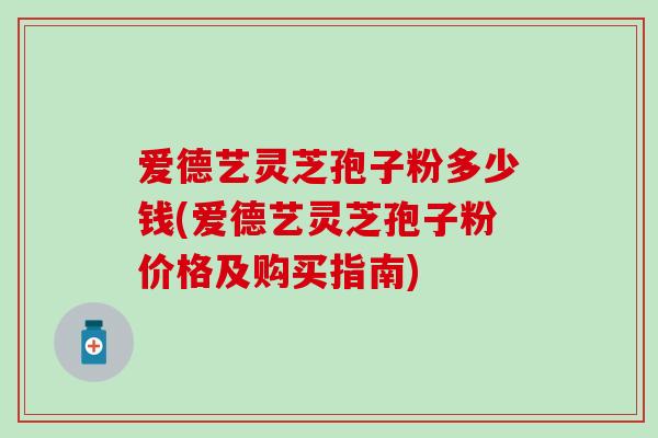 爱德艺灵芝孢子粉多少钱(爱德艺灵芝孢子粉价格及购买指南)