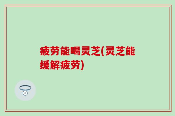 疲劳能喝灵芝(灵芝能缓解疲劳)