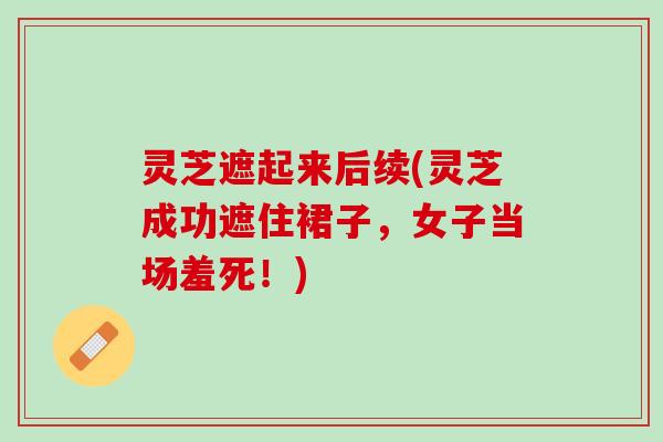 灵芝遮起来后续(灵芝成功遮住裙子，女子当场羞死！)