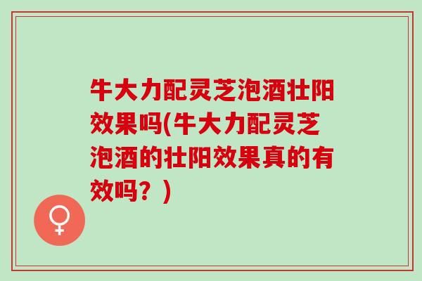 牛大力配灵芝泡酒壮阳效果吗(牛大力配灵芝泡酒的壮阳效果真的有效吗？)