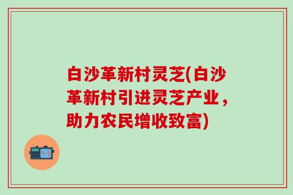 白沙革新村灵芝(白沙革新村引进灵芝产业，助力农民增收致富)