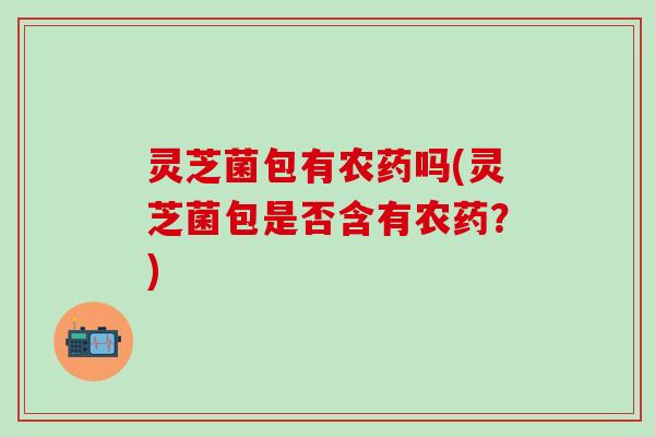 灵芝菌包有农药吗(灵芝菌包是否含有农药？)