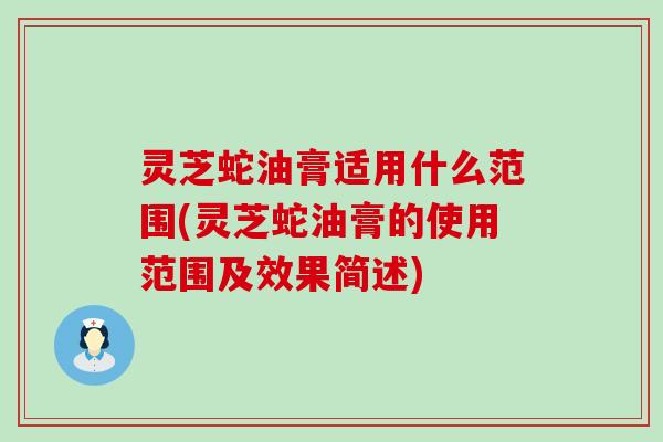 灵芝蛇油膏适用什么范围(灵芝蛇油膏的使用范围及效果简述)