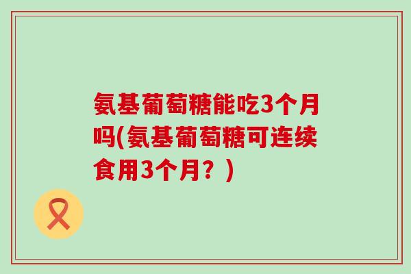 氨基葡萄糖能吃3个月吗(氨基葡萄糖可连续食用3个月？)