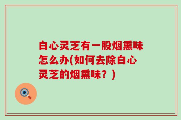 白心灵芝有一股烟熏味怎么办(如何去除白心灵芝的烟熏味？)