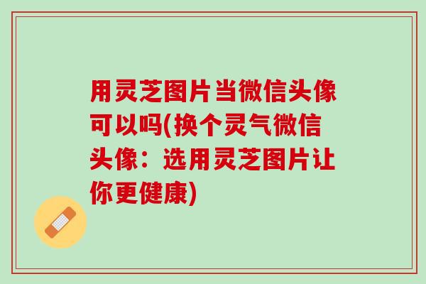 用灵芝图片当微信头像可以吗(换个灵气微信头像：选用灵芝图片让你更健康)
