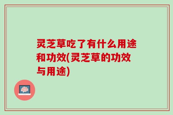 灵芝草吃了有什么用途和功效(灵芝草的功效与用途)