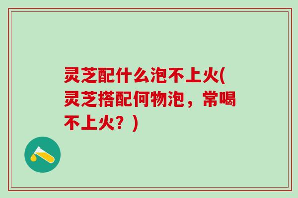 灵芝配什么泡不上火(灵芝搭配何物泡，常喝不上火？)