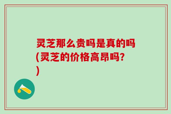 灵芝那么贵吗是真的吗(灵芝的价格高昂吗？)