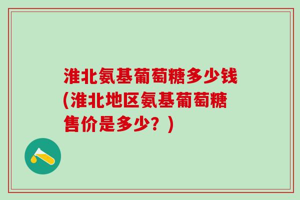 淮北氨基葡萄糖多少钱(淮北地区氨基葡萄糖售价是多少？)