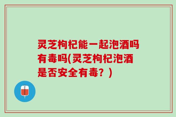 灵芝枸杞能一起泡酒吗有毒吗(灵芝枸杞泡酒是否安全有毒？)