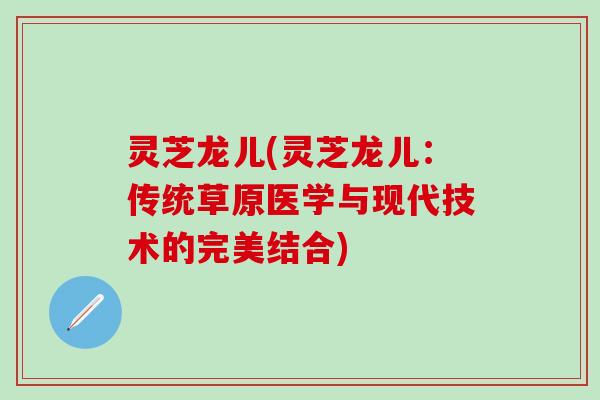 灵芝龙儿(灵芝龙儿：传统草原医学与现代技术的完美结合)