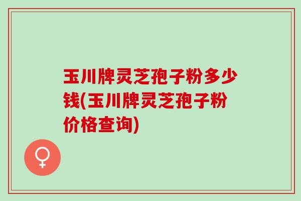玉川牌灵芝孢子粉多少钱(玉川牌灵芝孢子粉价格查询)