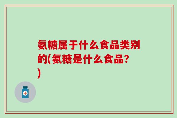 氨糖属于什么食品类别的(氨糖是什么食品？)