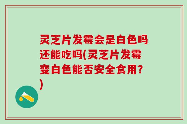 灵芝片发霉会是白色吗还能吃吗(灵芝片发霉变白色能否安全食用？)