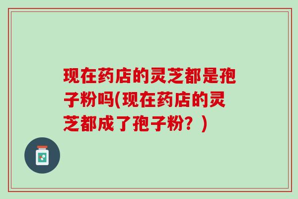 现在药店的灵芝都是孢子粉吗(现在药店的灵芝都成了孢子粉?) 现在药店的灵芝都是孢子粉吗(现在药店的灵芝都成了孢子粉?)