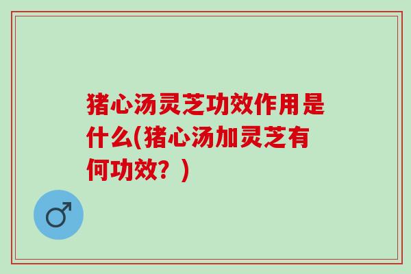 猪心汤灵芝功效作用是什么(猪心汤加灵芝有何功效？)