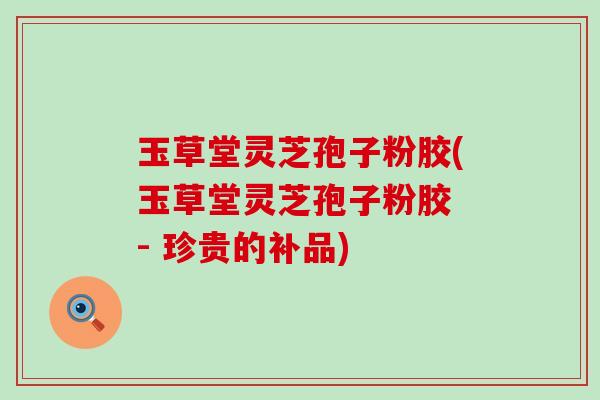 玉草堂灵芝孢子粉胶(玉草堂灵芝孢子粉胶 - 珍贵的补品)