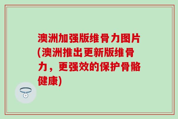 澳洲加强版维骨力图片(澳洲推出更新版维骨力，更强效的保护骨骼健康)