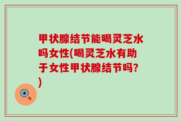 结节能喝灵芝水吗女性(喝灵芝水有助于女性结节吗?) 结节能喝灵芝水吗女性(喝灵芝水有助于女性结节吗?)