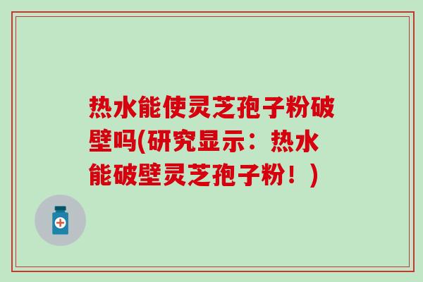 热水能使灵芝孢子粉破壁吗(研究显示：热水能破壁灵芝孢子粉！)