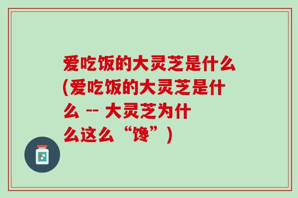 爱吃饭的大灵芝是什么(爱吃饭的大灵芝是什么 -- 大灵芝为什么这么“馋”)
