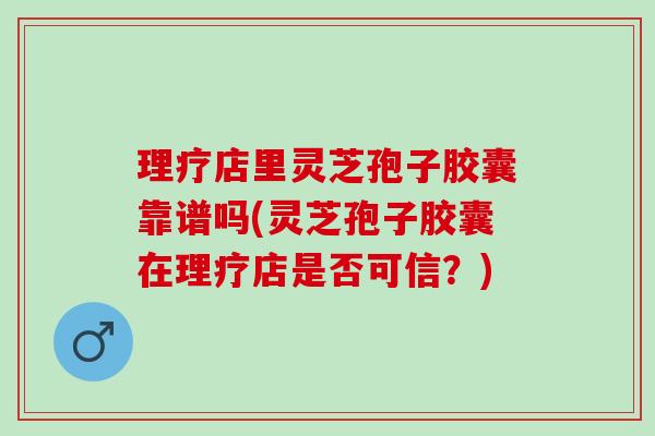 理疗店里灵芝孢子胶囊靠谱吗(灵芝孢子胶囊在理疗店是否可信？)