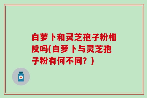 白萝卜和灵芝孢子粉相反吗(白萝卜与灵芝孢子粉有何不同？)