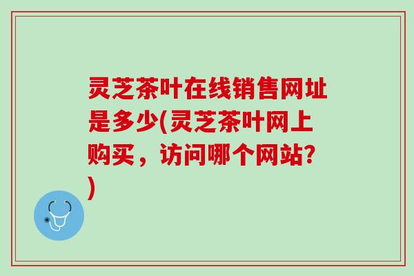 灵芝茶叶在线销售网址是多少(灵芝茶叶网上购买，访问哪个网站？)
