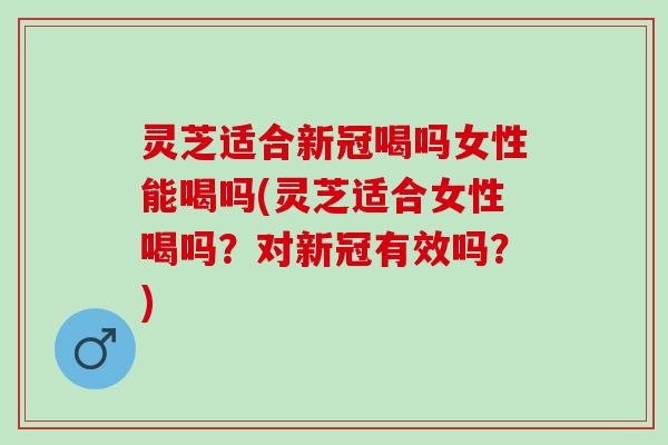灵芝适合新冠喝吗女性能喝吗(灵芝适合女性喝吗？对新冠有效吗？)