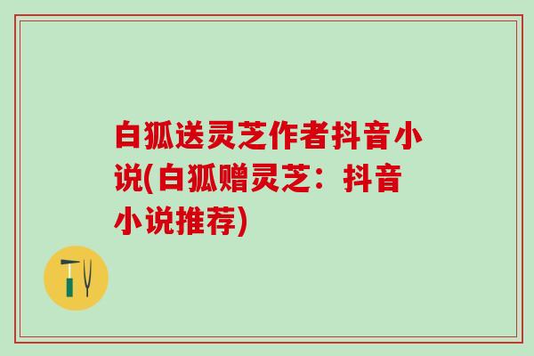 白狐送灵芝作者抖音小说(白狐赠灵芝：抖音小说推荐)