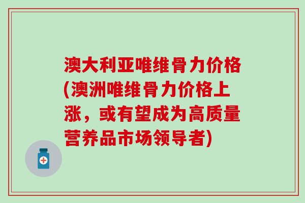 澳大利亚唯维骨力价格(澳洲唯维骨力价格上涨，或有望成为高质量营养品市场领导者)