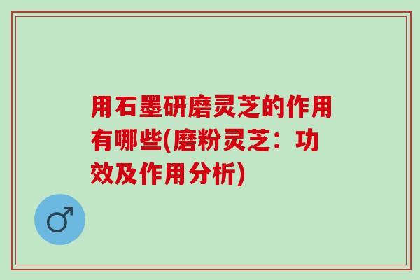 用石墨研磨灵芝的作用有哪些(磨粉灵芝：功效及作用分析)