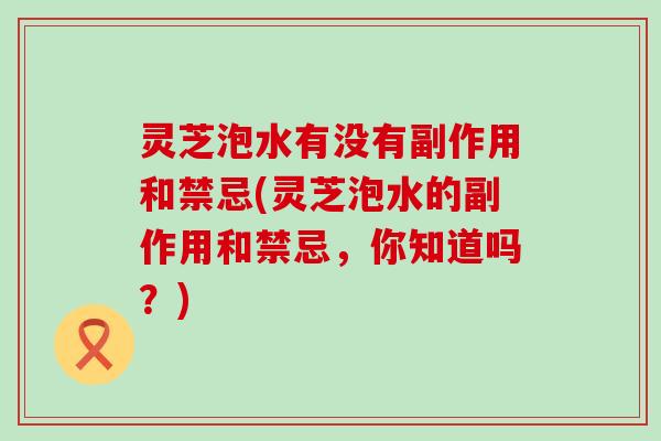 灵芝泡水有没有副作用和禁忌(灵芝泡水的副作用和禁忌，你知道吗？)