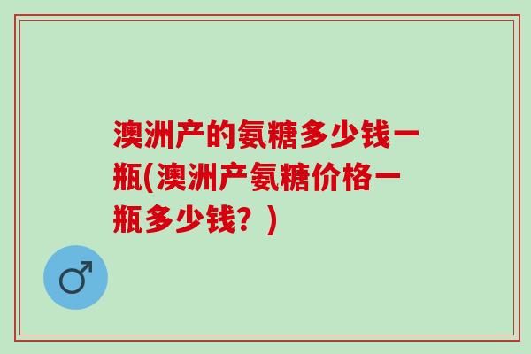 澳洲产的氨糖多少钱一瓶(澳洲产氨糖价格一瓶多少钱？)