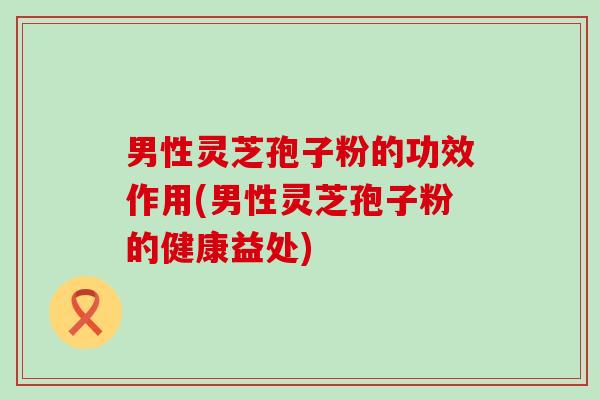 男性灵芝孢子粉的功效作用(男性灵芝孢子粉的健康益处)