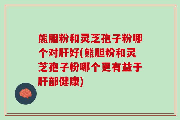 熊胆粉和灵芝孢子粉哪个对肝好(熊胆粉和灵芝孢子粉哪个更有益于肝部健康)